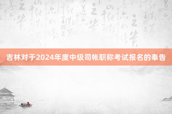 吉林对于2024年度中级司帐职称考试报名的奉告