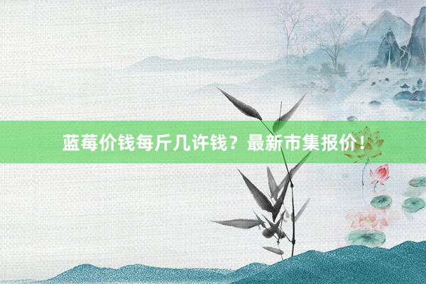 蓝莓价钱每斤几许钱？最新市集报价！